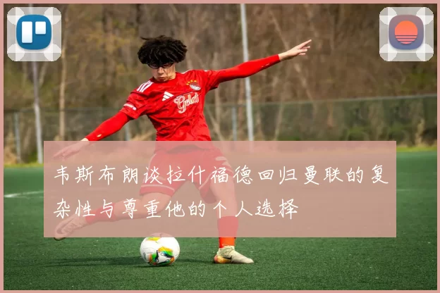 韦斯布朗谈拉什福德回归曼联的复杂性与尊重他的个人选择