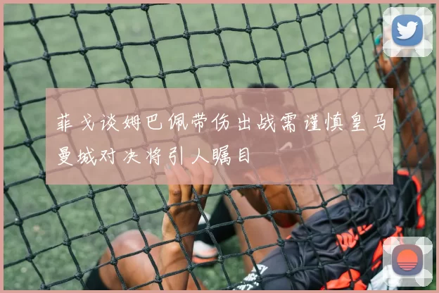 菲戈谈姆巴佩带伤出战需谨慎皇马曼城对决将引人瞩目