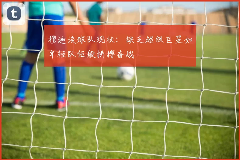 穆迪谈球队现状：缺乏超级巨星如年轻队伍般拼搏奋战