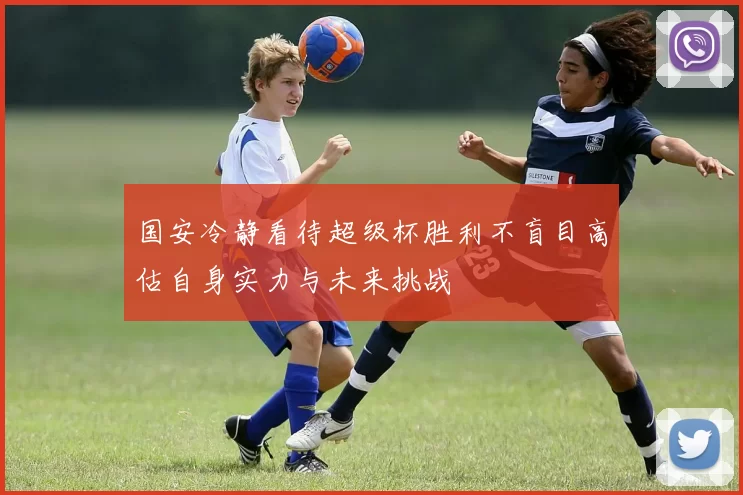 国安冷静看待超级杯胜利不盲目高估自身实力与未来挑战