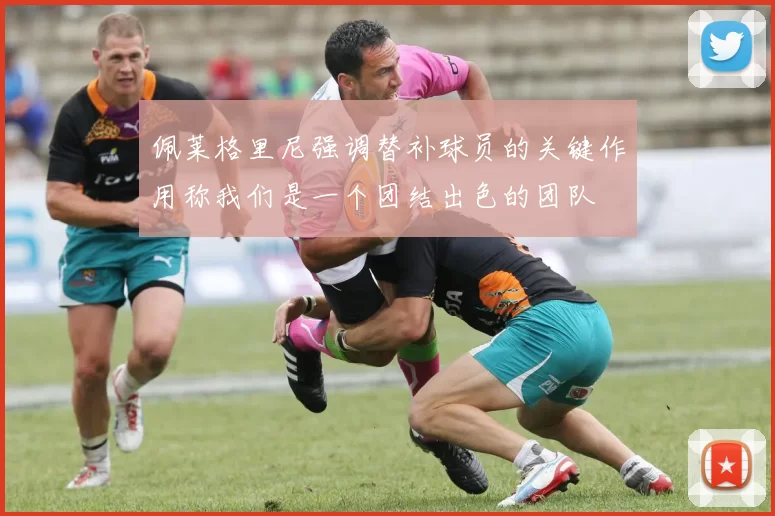 佩莱格里尼强调替补球员的关键作用称我们是一个团结出色的团队