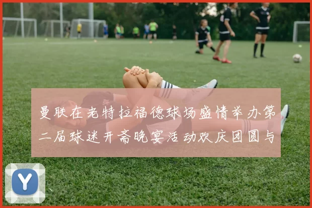 曼联在老特拉福德球场盛情举办第二届球迷开斋晚宴活动欢庆团圆与友谊