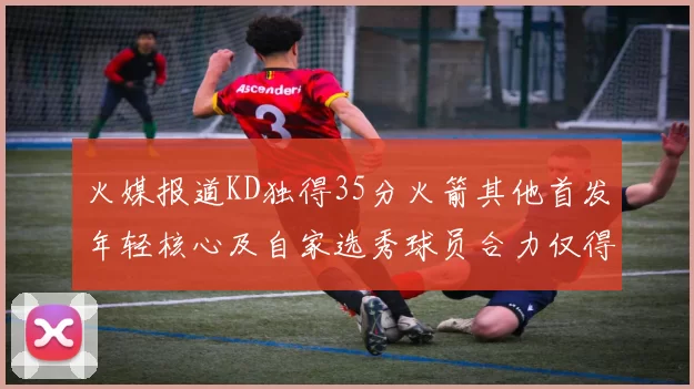 火媒报道KD独得35分火箭其他首发年轻核心及自家选秀球员合力仅得42分