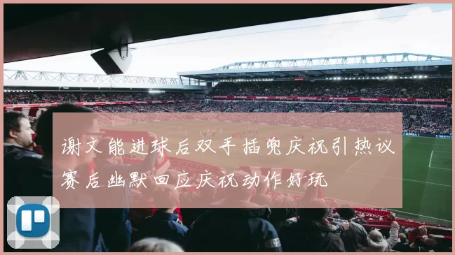 谢文能进球后双手插兜庆祝引热议赛后幽默回应庆祝动作好玩