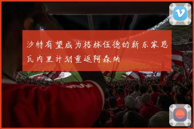 沙特有望成为格林伍德的新东家恩瓦内里计划重返阿森纳
