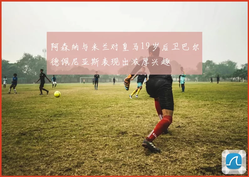 阿森纳与米兰对皇马19岁后卫巴尔德佩尼亚斯表现出浓厚兴趣