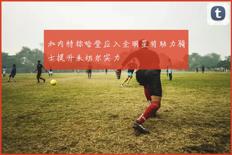 加内特称哈登应入全明星将助力骑士提升米切尔实力