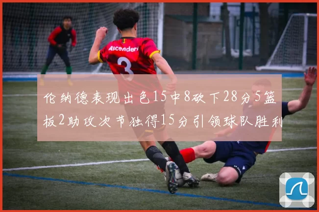 伦纳德表现出色15中8砍下28分5篮板2助攻次节独得15分引领球队胜利