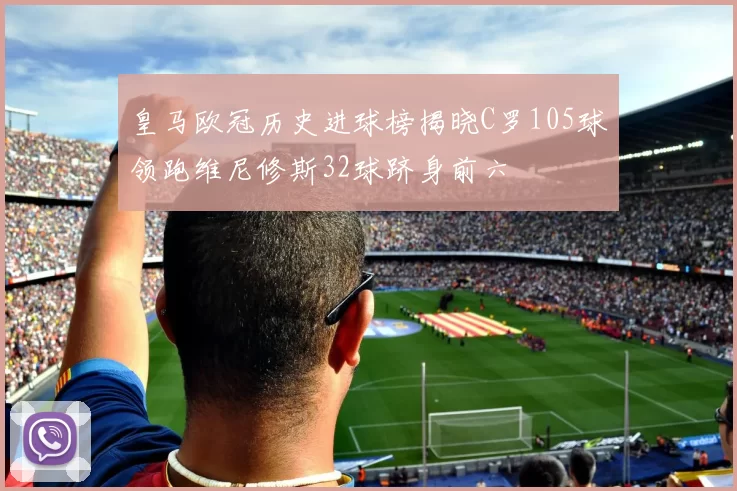 皇马欧冠历史进球榜揭晓C罗105球领跑维尼修斯32球跻身前六