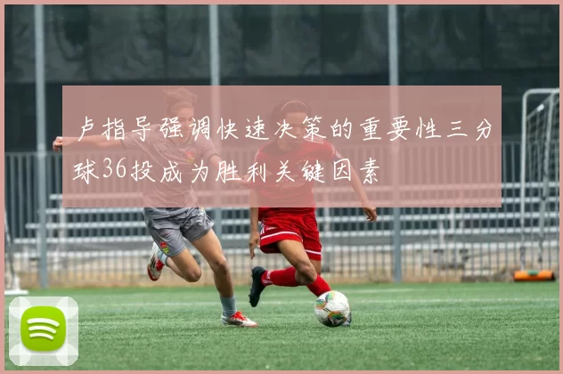 卢指导强调快速决策的重要性三分球36投成为胜利关键因素