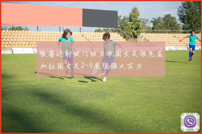 张睿远射破门助力中国女足领先孟加拉国女足2-0展现强大实力