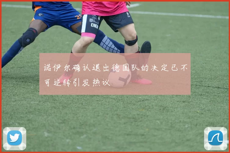 诺伊尔确认退出德国队的决定已不可逆转引发热议