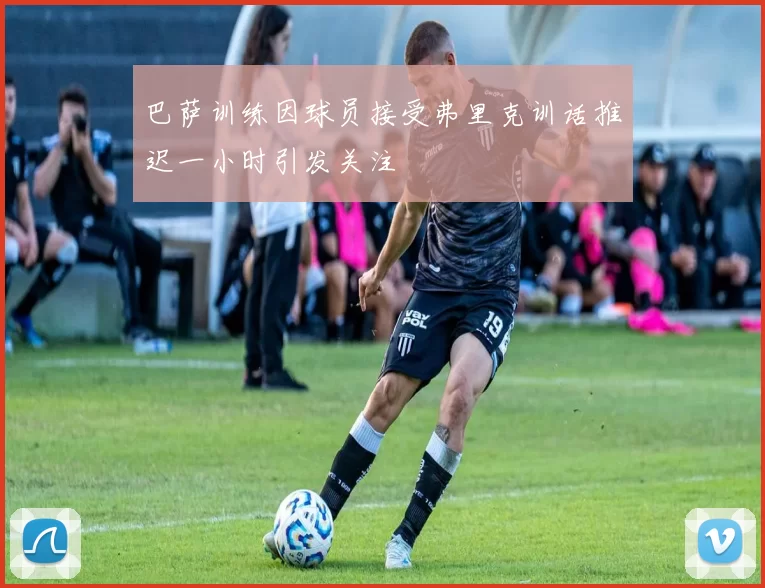 巴萨训练因球员接受弗里克训话推迟一小时引发关注