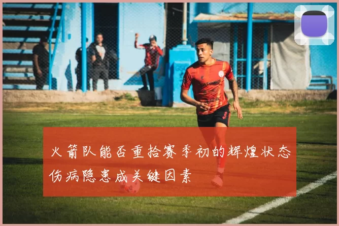火箭队能否重拾赛季初的辉煌状态伤病隐患成关键因素